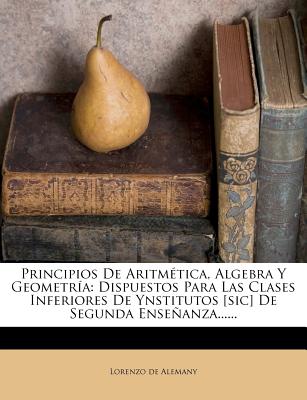 Principios De Aritm?tica, Algebra Y Geometr?a: Dispuestos Para Las Clases Inferiores De Ynstitutos [sic] De Segunda Enseanza...... - Alemany, Lorenzo De