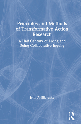 Principles and Methods of Transformative Action Research: A Half Century of Living and Doing Collaborative Inquiry - Bilorusky, John A