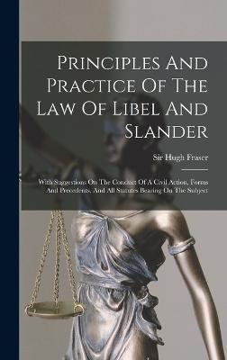 Principles And Practice Of The Law Of Libel And Slander: With Suggestions On The Conduct Of A Civil Action, Forms And Precedents, And All Statutes Bearing On The Subject - Fraser, Hugh, Sir