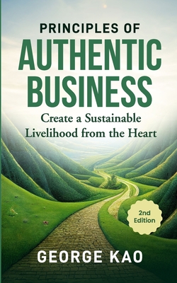 Principles of Authentic Business, 2nd Edition: Create a Sustainable Livelihood from the Heart - Kao, George