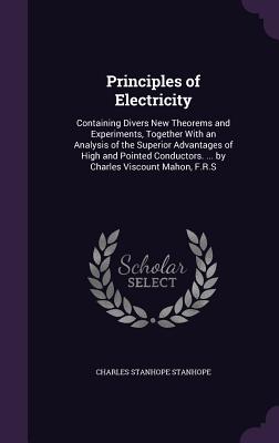 Principles of Electricity: Containing Divers New Theorems and Experiments, Together With an Analysis of the Superior Advantages of High and Pointed Conductors. ... by Charles Viscount Mahon, F.R.S - Stanhope, Charles Stanhope