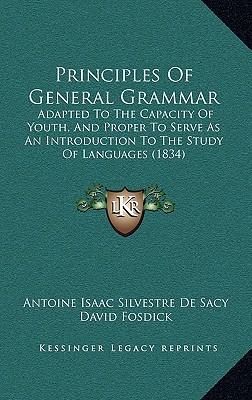 Principles of General Grammar: Adapted to the Capacity of Youth, and Proper to Serve as an Introduction to the Study of Languages (1834) - Sacy, Antoine Isaac Silvestre De, and Fosdick, David (Translated by)