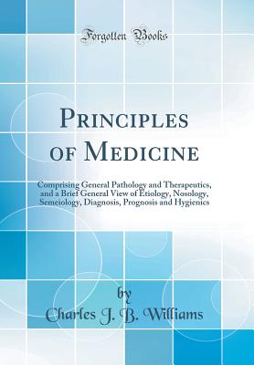 Principles of Medicine: Comprising General Pathology and Therapeutics, and a Brief General View of Etiology, Nosology, Semeiology, Diagnosis, Prognosis and Hygienics (Classic Reprint) - Williams, Charles J B