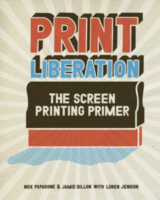 Print Liberation: The Screen Printing Primer - Paparone, Nick, and Dillon, Jamie, and Jenison, Luren
