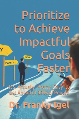 Prioritize to Achieve Impactful Goals Faster: It's Actually Pretty Easy to Get Ahead of 99% of People - Igel, Franky, Dr.