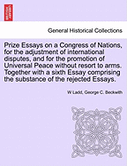 Prize Essays on a Congress of Nations, for the adjustment of international disputes, and for the promotion of Universal Peace without resort to arms. Together with a sixth Essay comprising the substance of the rejected Essays.