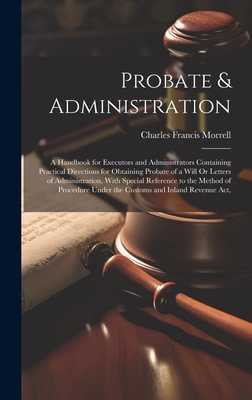 Probate & Administration: A Handbook for Executors and Administrators Containing Practical Directions for Obtaining Probate of a Will Or Letters of Administration, With Special Reference to the Method of Procedure Under the Customs and Inland Revenue Act, - Morrell, Charles Francis