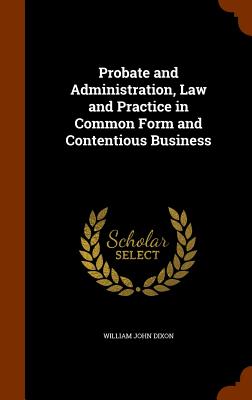 Probate and Administration, Law and Practice in Common Form and Contentious Business - Dixon, William John
