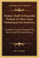 Probate Chaff: Or Beautiful Probate; Or Three Years Probating in San Francisco; A Modern Drama Showing the Merry Side of a Dark Picture (Classic Reprint)