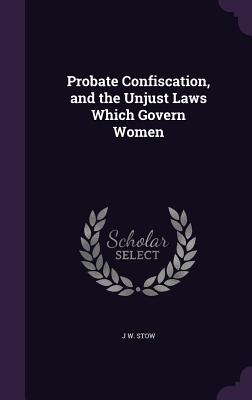 Probate Confiscation, and the Unjust Laws Which Govern Women - Stow, J W