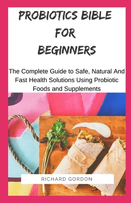 Probiotics Bible for Beginners: The Complete Guide To Safe, Natural And Fast Health Solutions Using Probiotic Foods And Supplements - Gordon, Richard