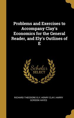 Problems and Exercises to Accompany Clay's Economics for the General Reader, and Ely's Outlines of E - Ely, Richard Theodore, and Clay, Henry, and Hayes, Harry Gordon