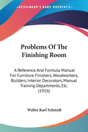 Problems Of The Finishing Room: A Reference And Formula Manual For Furniture Finishers, Woodworkers, Builders, Interior Decorators, Manual Training Departments, Etc. (1916)