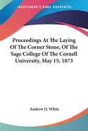 Proceedings At The Laying Of The Corner Stone, Of The Sage College Of The Cornell University, May 15, 1873