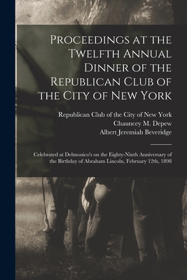 Proceedings at the Twelfth Annual Dinner of the Republican Club of the City of New York: Celebrated at Delmonico's on the Eighty-ninth Anniversary of the Birthday of Abraham Lincoln, February 12th, 1898 - Republican Club of the City of New York (Creator), and DePew, Chauncey M (Chauncey Mitchell) (Creator), and Beveridge, Albert...