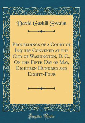 Proceedings of a Court of Inquiry Convened at the City of Washington, D. C., on the Fifth Day of May, Eighteen Hundred and Eighty-Four (Classic Reprint) - Swaim, David Gaskill