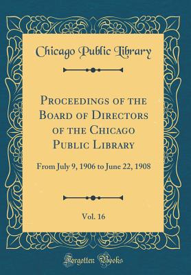 Proceedings of the Board of Directors of the Chicago Public Library, Vol. 16: From July 9, 1906 to June 22, 1908 (Classic Reprint) - Library, Chicago Public