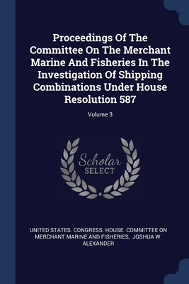 Proceedings Of The Committee On The Merchant Marine And Fisheries In The Investigation Of Shipping Combinations Under House Resolution 587; Volume 3 - United States Congress House Committe (Creator), and Joshua W Alexander (Creator)