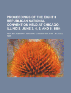 Proceedings of the Eighth Republican National Convention Held at Chicago, Illinois, June 3, 4, 5, and 6, 1884...
