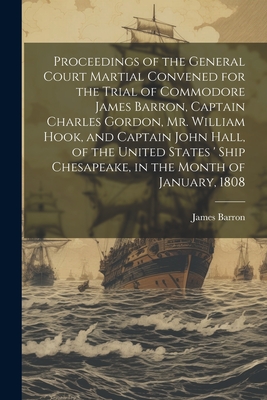 Proceedings of the General Court Martial Convened for the Trial of Commodore James Barron, Captain Charles Gordon, Mr. William Hook, and Captain John Hall, of the United States ' Ship Chesapeake, in the Month of January, 1808 - Barron, James