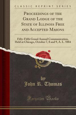 Proceedings of the Grand Lodge of the State of Illinois Free and Accepted Masons: Fifty-Fifth Grand Annual Communication, Held at Chicago, October 7, 8 and 9, A. L. 5884 (Classic Reprint) - Thomas, John R