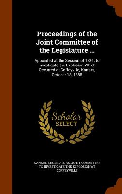 Proceedings of the Joint Committee of the Legislature ...: Appointed at the Session of 1891, to Investigate the Explosion Which Occurred at Coffeyville, Kansas, October 18, 1888 - Kansas Legislature Joint Committee to (Creator)