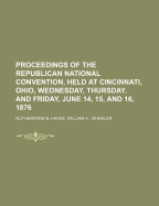 Proceedings of the Republican National Convention, Held at Cincinnati, Ohio, Wednesday, Thursday, and Friday, June 14, 15, and 16, 1876