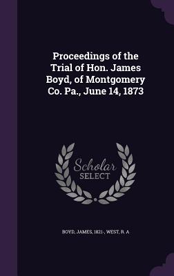 Proceedings of the Trial of Hon. James Boyd, of Montgomery Co. Pa., June 14, 1873 - Boyd, James, and West, R A