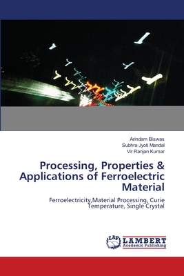 Processing, Properties & Applications of Ferroelectric Material - Biswas, Arindam, and Mandal, Subhra Jyoti, and Kumar, Vir Ranjan