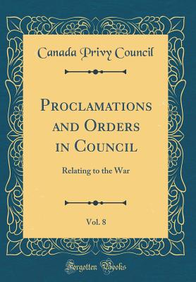 Proclamations and Orders in Council, Vol. 8: Relating to the War (Classic Reprint) - Council, Canada Privy