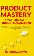 Product Mastery a Masterclass in Product Management: Crafting Innovations, Navigating Challenges, Driving Success