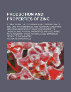 Production and Properties of Zinc: A Treatise on the Occurrence and Distribution of Zinc Ore, the Commercial and Technical Conditions Affecting the Production of the Spelter, Its Chemical and Physical Properties and Uses in the Arts, Together with a Histo