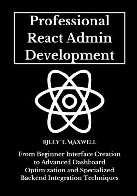Professional React Admin Development: From Beginner Interface Creation to Advanced Dashboard Optimization and Specialized Backend Integration Techniques - Maxwell, Riley T