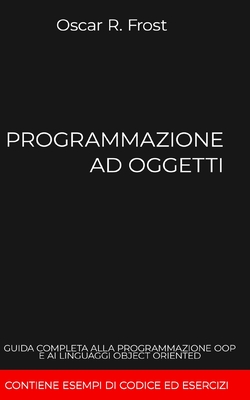 Programmazione Ad Oggetti: Guida completa alla programmazione OOP e ai linguaggi object oriented. Contiene esempi di codice ed esercizi - Frost, Oscar R