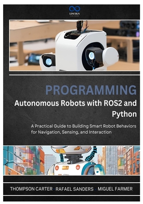 Programming Autonomous Robots with ROS2 and Python: A Practical Guide to Building Smart Robot Behaviors for Navigation, Sensing, and Interaction - Sanders, Rafael, and Farmer, Miguel, and Carter, Thompson