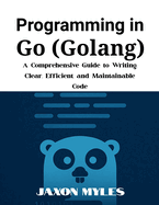 Programming in Go (Golang): A Comprehensive Guide to Writing Clear, Efficient, and Maintainable Code