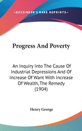 Progress And Poverty: An Inquiry Into The Cause Of Industrial Depressions And Of Increase Of Want With Increase Of Wealth, The Remedy (1904)