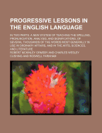 Progressive Lessons in the English Language; In Two Parts. a New System of Teaching the Spelling, Pronunciation, Analysis, and Significations, of Several Thousands of the Words Most Generally in Use in Ordinary Affairs, and in the Arts, Sciences, and...