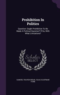 Prohibition In Politics: Question: Ought Prohibition To Be Made A Political Question? If So, With What Limitations? - Spear, Samuel Thayer, and Isaac Kaufman Funk (Creator)