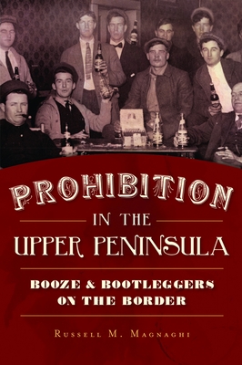 Prohibition in the Upper Peninsula: Booze & Bootleggers on the Border - Magnaghi, Russell M