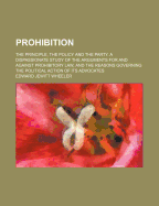 Prohibition: The Principle, the Policy and the Party. a Dispassionate Study of the Arguments for and Against Prohibitory Law, and the Reasons Governing the Political Action of Its Advocates