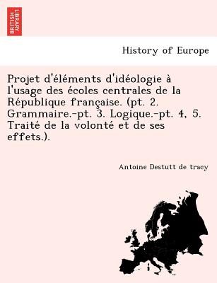 Projet D'e Le Ments D'Ide Ologie A L'Usage Des E Coles Centrales de La Re Publique Franc Aise. (PT. 2. Grammaire.-PT. 3. Logique.-PT. 4, 5. Traite de - Destutt de Tracy, Antoine Louis Claude