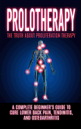 Prolotherapy: The Truth About Proliferation Therapy: A Complete Beginner's Guide to Cure Lower Back Pain, Tendinitis, And Osteoarthritis