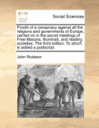 Proofs of a Conspiracy Against All the Religions and Governments of Europe, Carried on in the Secret Meetings of Free Masons, Illuminati, and Reading Societies. the Third Edition. to Which Is Added a PostScript.