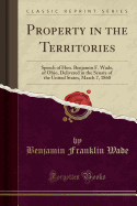 Property in the Territories: Speech of Hon. Benjamin F. Wade, of Ohio, Delivered in the Senate of the United States, March 7, 1860 (Classic Reprint)