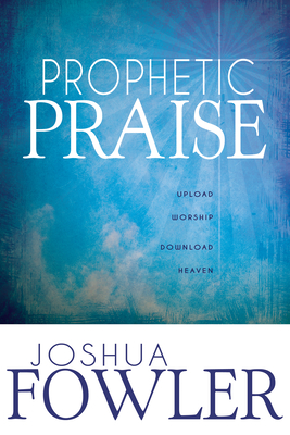 Prophetic Praise: Upload Worship, Download Heaven - Fowler, Joshua, and Eckhardt, John (Foreword by)