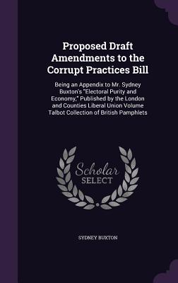 Proposed Draft Amendments to the Corrupt Practices Bill: Being an Appendix to Mr. Sydney Buxton's "Electoral Purity and Economy," Published by the London and Counties Liberal Union Volume Talbot Collection of British Pamphlets - Buxton, Sydney