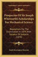Prospectus of Sir Joseph Whitworth's Scholarships for Mechanical Science: Regulations for the Examination in 1879, with Syllabus of Subjects (1878)