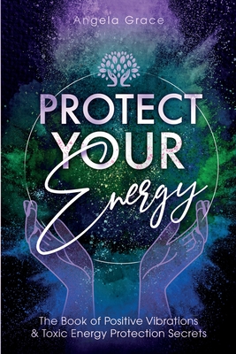 Protect Your Energy: The Book of Positive Vibrations & Toxic Energy Protection Secrets - Grace, Angela