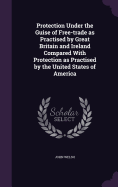 Protection Under the Guise of Free-trade as Practised by Great Britain and Ireland Compared With Protection as Practised by the United States of America